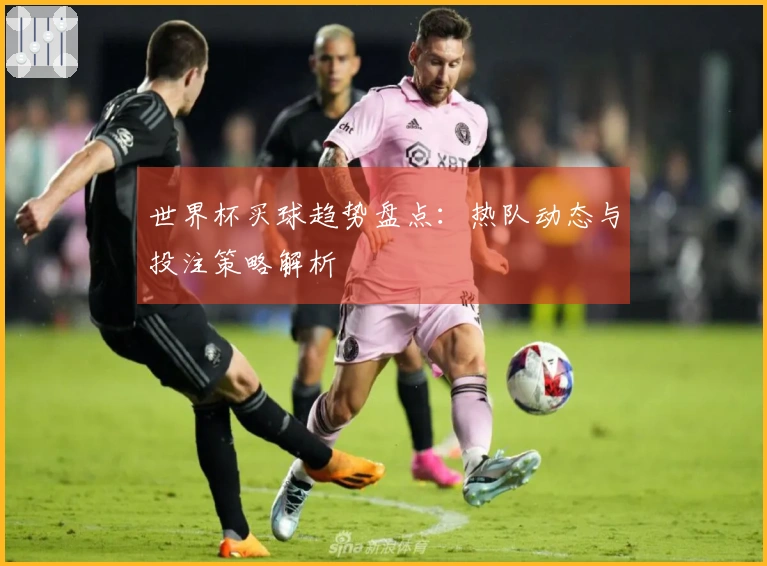 世界杯买球趋势盘点：热队动态与投注策略解析
