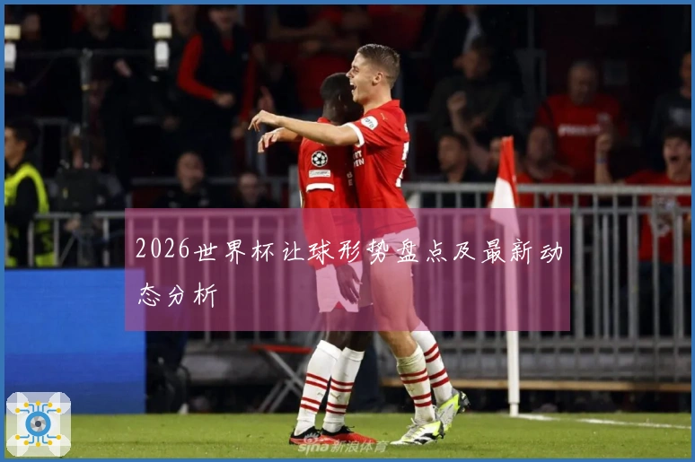 2026世界杯让球形势盘点及最新动态分析